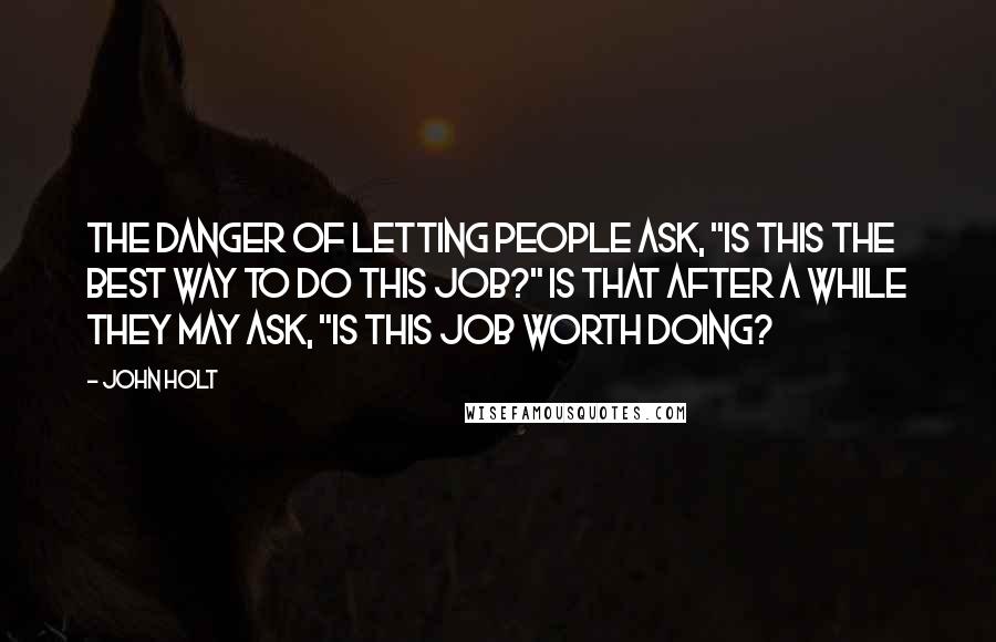 John Holt Quotes: The danger of letting people ask, "Is this the best way to do this job?" is that after a while they may ask, "Is this job worth doing?