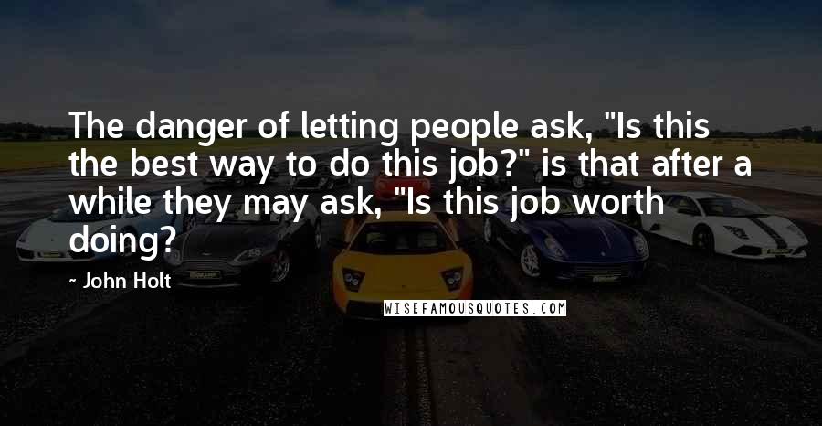 John Holt Quotes: The danger of letting people ask, "Is this the best way to do this job?" is that after a while they may ask, "Is this job worth doing?