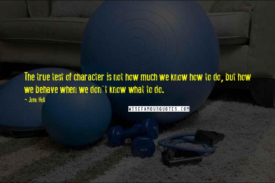 John Holt Quotes: The true test of character is not how much we know how to do, but how we behave when we don't know what to do.