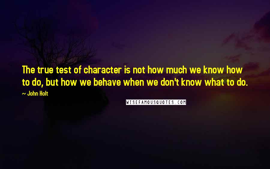 John Holt Quotes: The true test of character is not how much we know how to do, but how we behave when we don't know what to do.