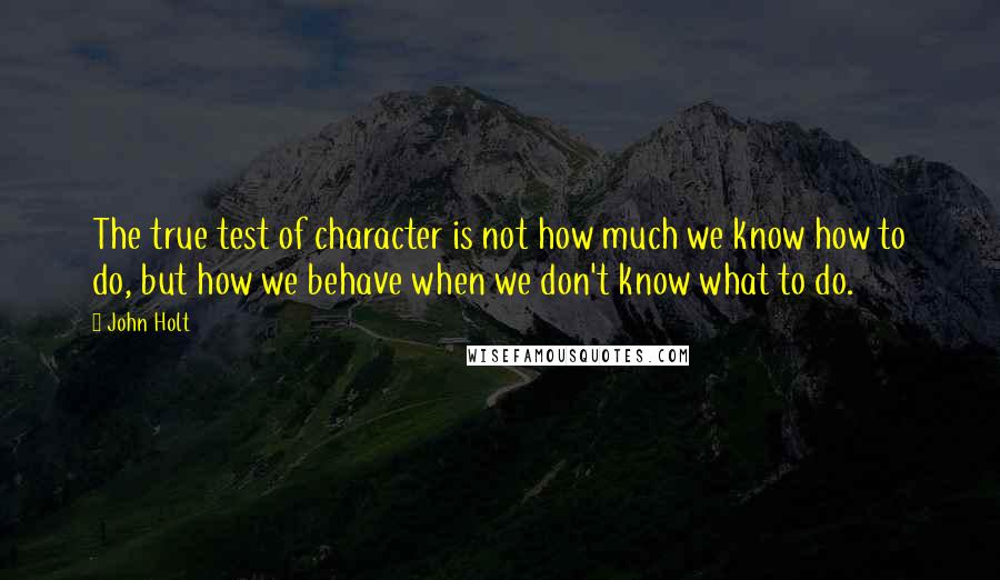 John Holt Quotes: The true test of character is not how much we know how to do, but how we behave when we don't know what to do.