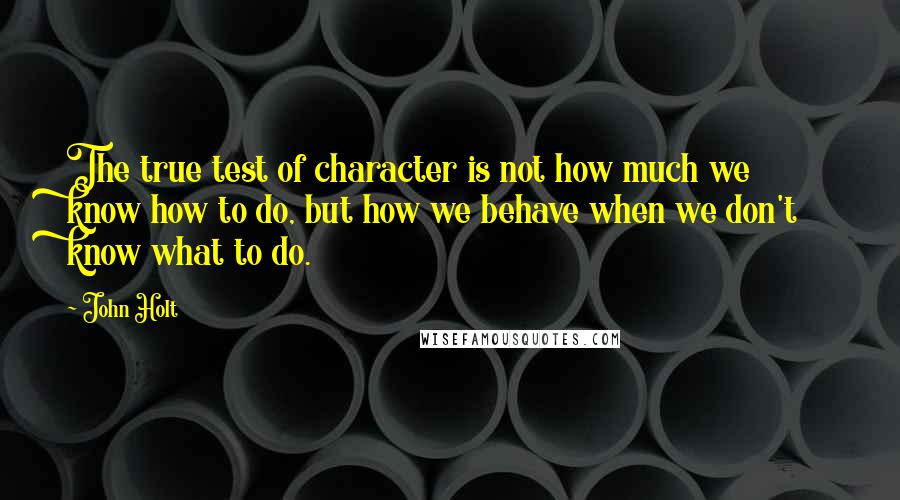 John Holt Quotes: The true test of character is not how much we know how to do, but how we behave when we don't know what to do.