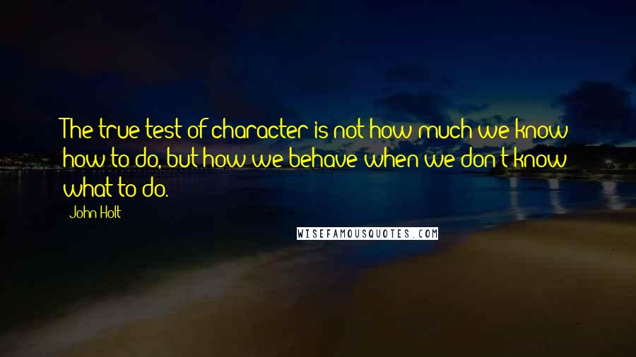 John Holt Quotes: The true test of character is not how much we know how to do, but how we behave when we don't know what to do.