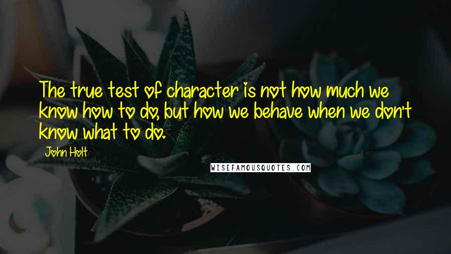 John Holt Quotes: The true test of character is not how much we know how to do, but how we behave when we don't know what to do.