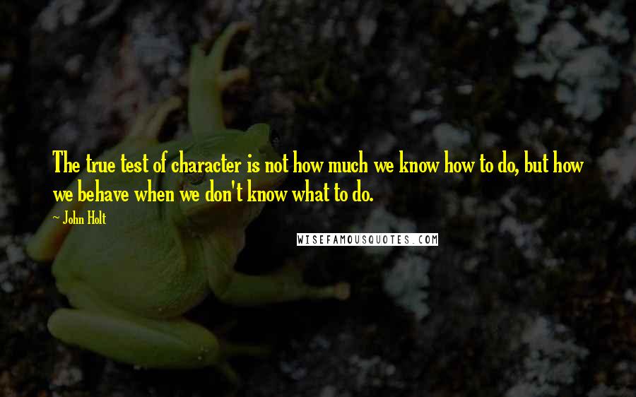 John Holt Quotes: The true test of character is not how much we know how to do, but how we behave when we don't know what to do.