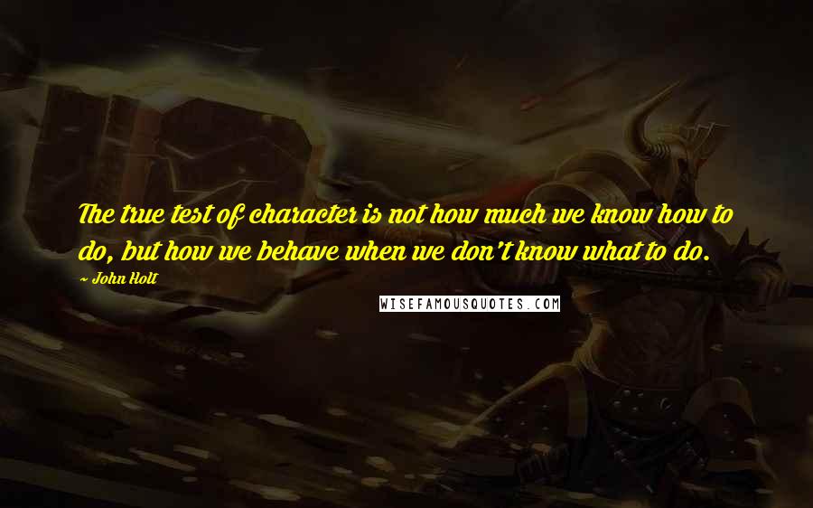 John Holt Quotes: The true test of character is not how much we know how to do, but how we behave when we don't know what to do.