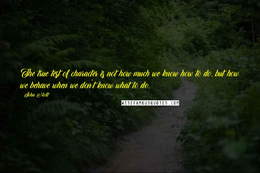 John Holt Quotes: The true test of character is not how much we know how to do, but how we behave when we don't know what to do.