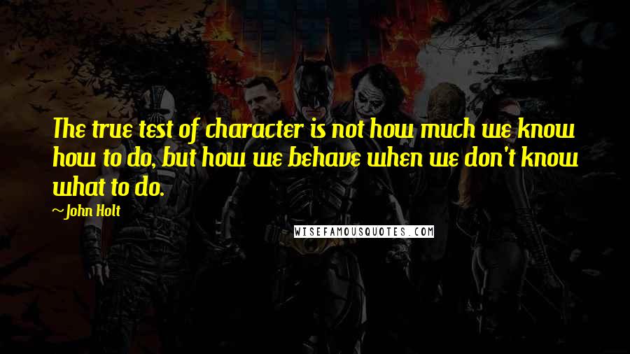 John Holt Quotes: The true test of character is not how much we know how to do, but how we behave when we don't know what to do.