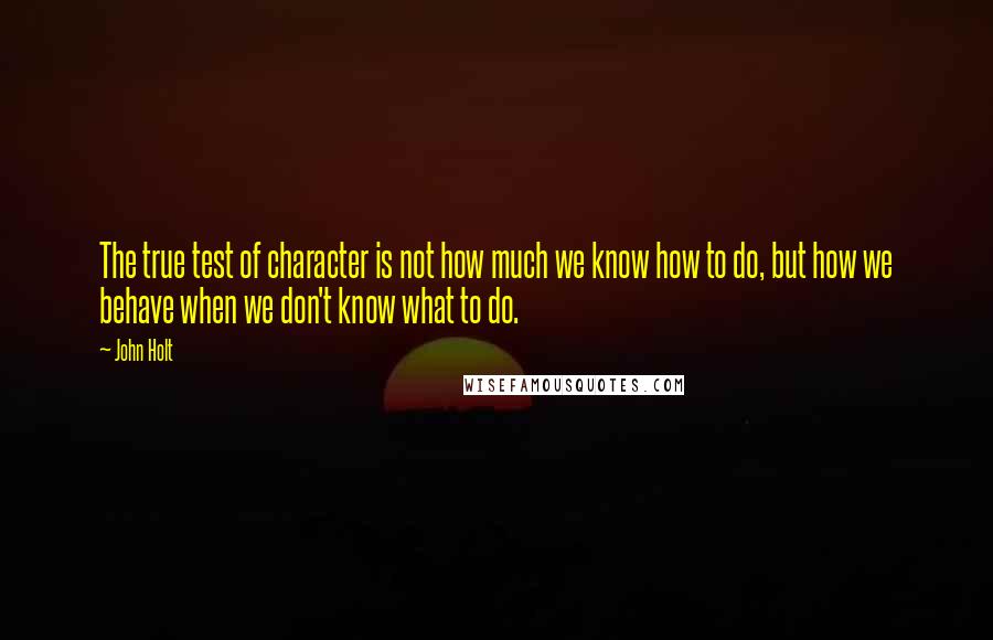 John Holt Quotes: The true test of character is not how much we know how to do, but how we behave when we don't know what to do.