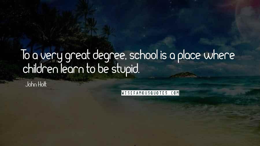 John Holt Quotes: To a very great degree, school is a place where children learn to be stupid.