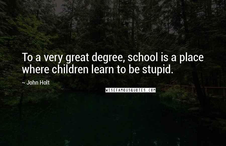 John Holt Quotes: To a very great degree, school is a place where children learn to be stupid.