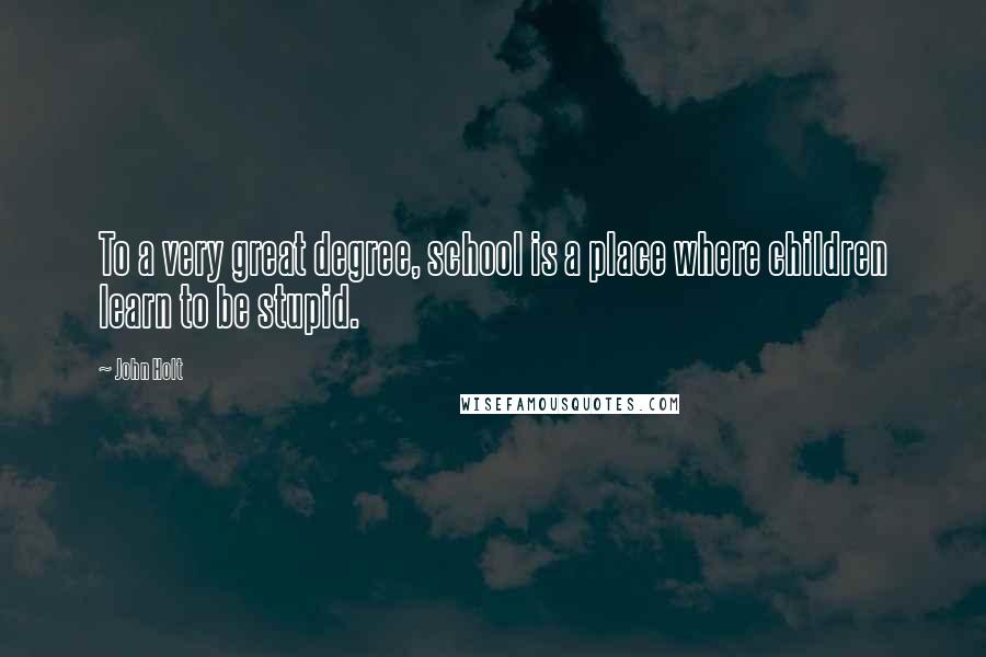 John Holt Quotes: To a very great degree, school is a place where children learn to be stupid.