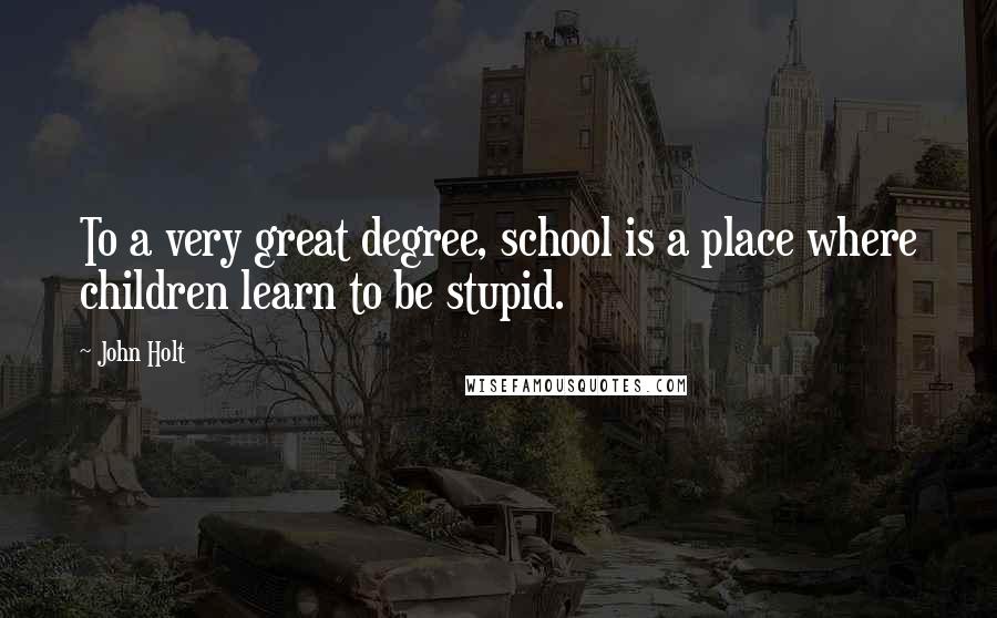 John Holt Quotes: To a very great degree, school is a place where children learn to be stupid.