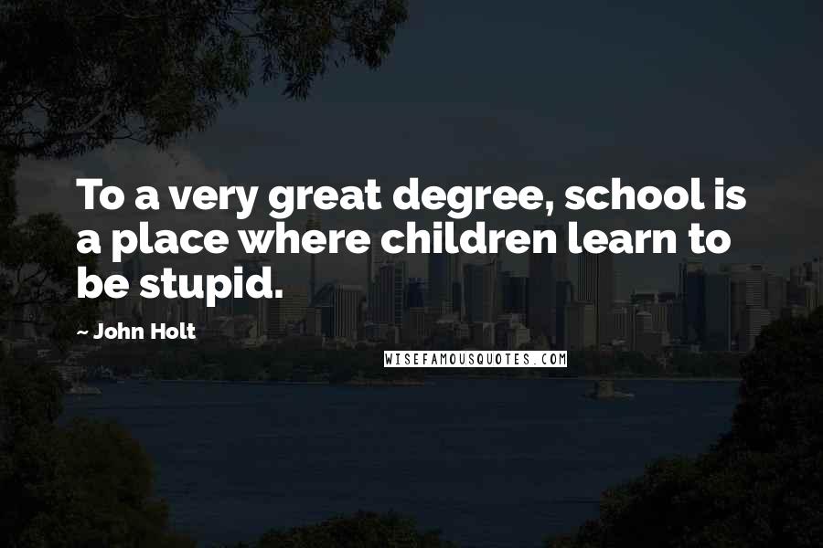 John Holt Quotes: To a very great degree, school is a place where children learn to be stupid.