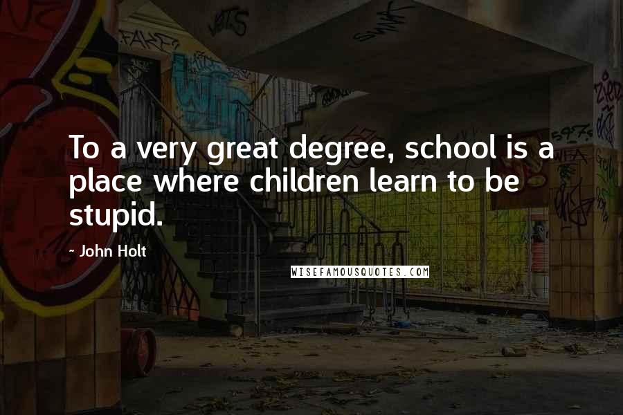 John Holt Quotes: To a very great degree, school is a place where children learn to be stupid.