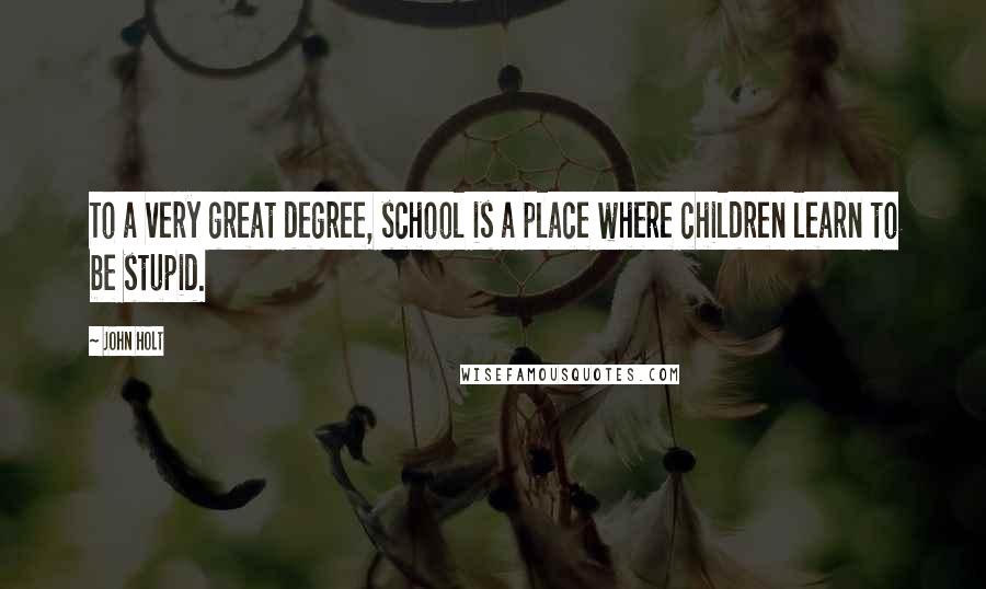 John Holt Quotes: To a very great degree, school is a place where children learn to be stupid.