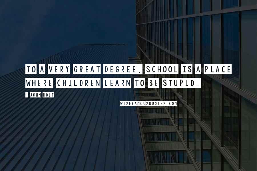 John Holt Quotes: To a very great degree, school is a place where children learn to be stupid.