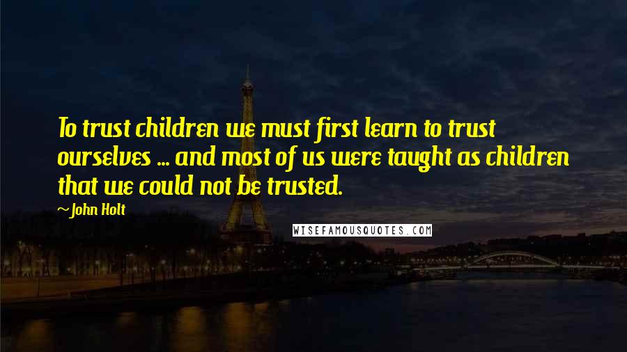 John Holt Quotes: To trust children we must first learn to trust ourselves ... and most of us were taught as children that we could not be trusted.