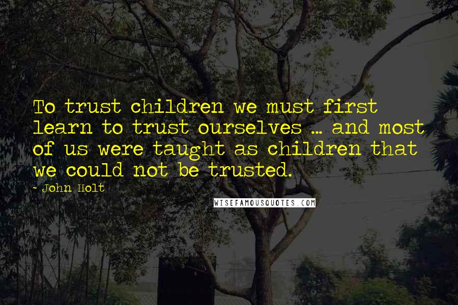 John Holt Quotes: To trust children we must first learn to trust ourselves ... and most of us were taught as children that we could not be trusted.
