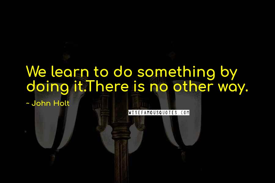 John Holt Quotes: We learn to do something by doing it.There is no other way.