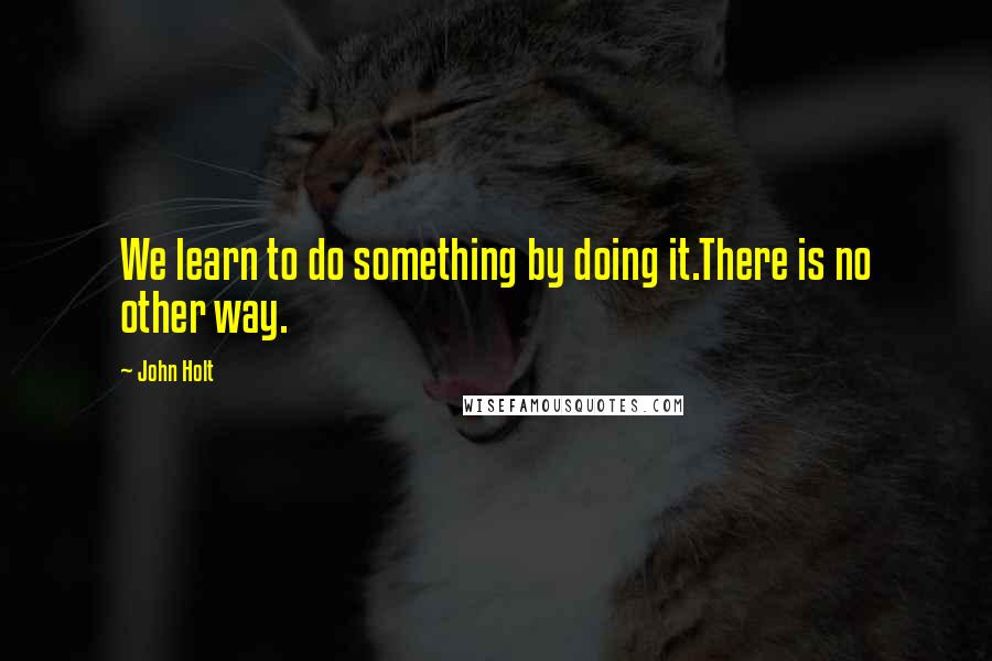 John Holt Quotes: We learn to do something by doing it.There is no other way.