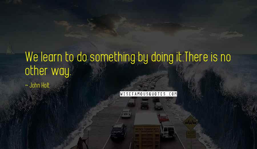 John Holt Quotes: We learn to do something by doing it.There is no other way.