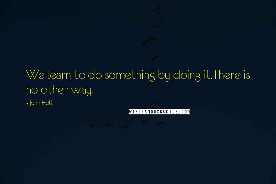 John Holt Quotes: We learn to do something by doing it.There is no other way.