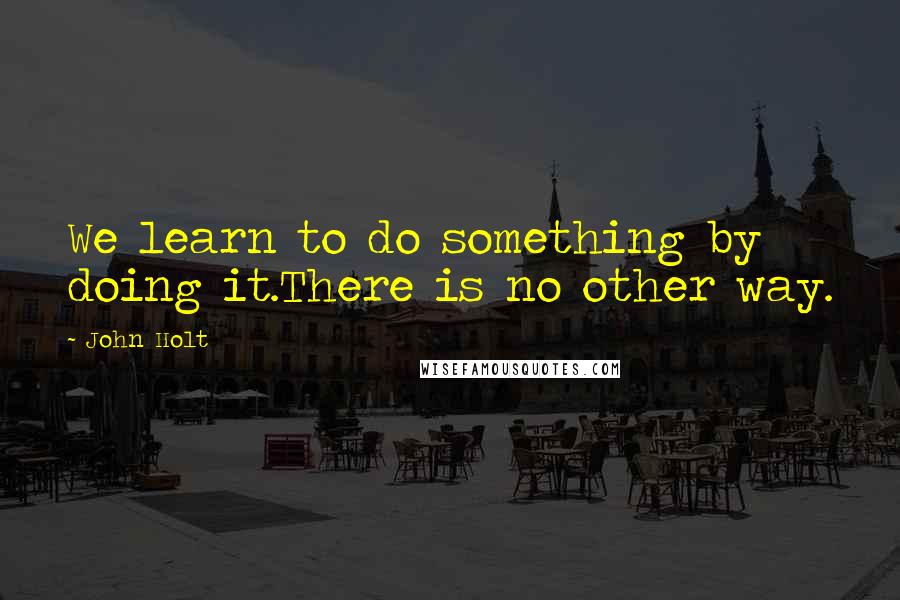 John Holt Quotes: We learn to do something by doing it.There is no other way.