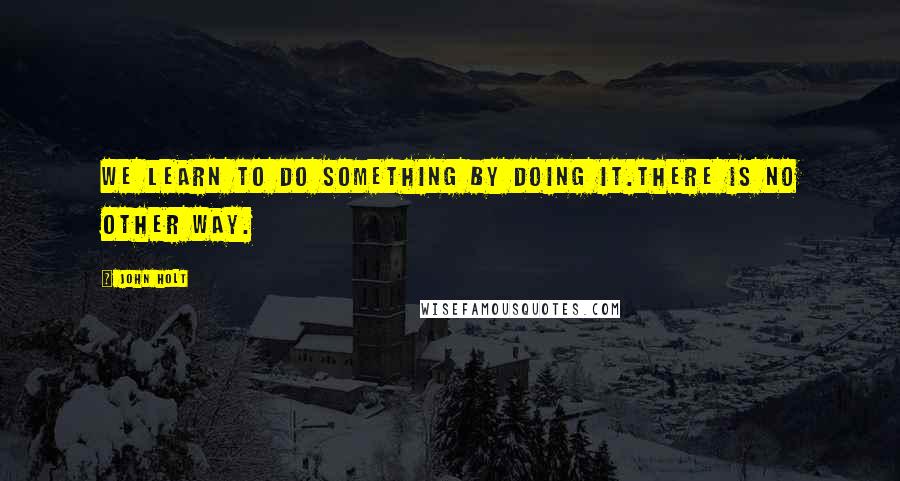 John Holt Quotes: We learn to do something by doing it.There is no other way.
