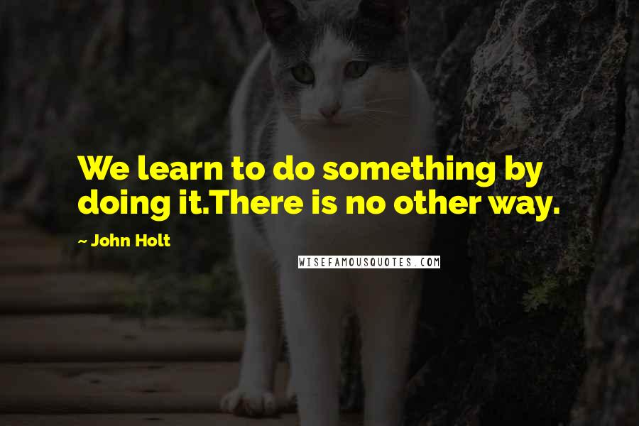 John Holt Quotes: We learn to do something by doing it.There is no other way.