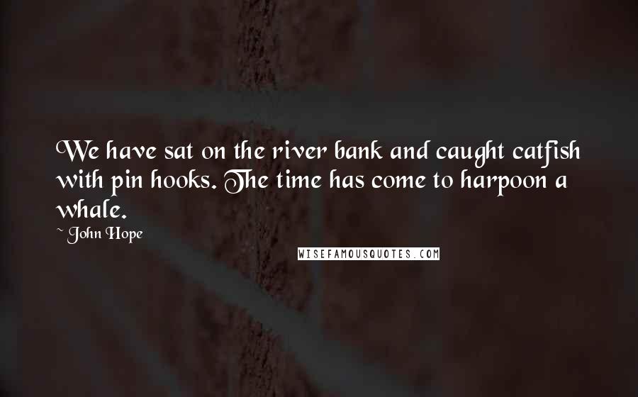 John Hope Quotes: We have sat on the river bank and caught catfish with pin hooks. The time has come to harpoon a whale.