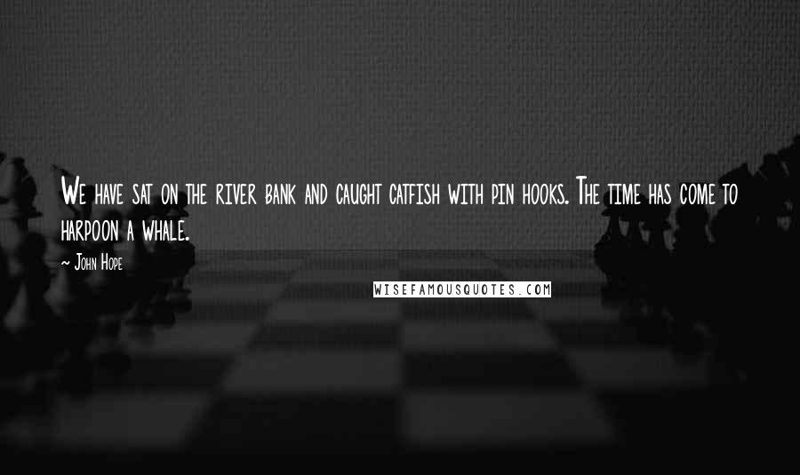 John Hope Quotes: We have sat on the river bank and caught catfish with pin hooks. The time has come to harpoon a whale.