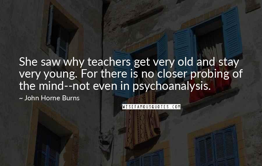 John Horne Burns Quotes: She saw why teachers get very old and stay very young. For there is no closer probing of the mind--not even in psychoanalysis.