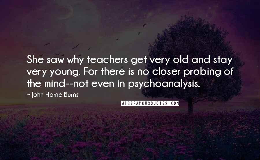 John Horne Burns Quotes: She saw why teachers get very old and stay very young. For there is no closer probing of the mind--not even in psychoanalysis.
