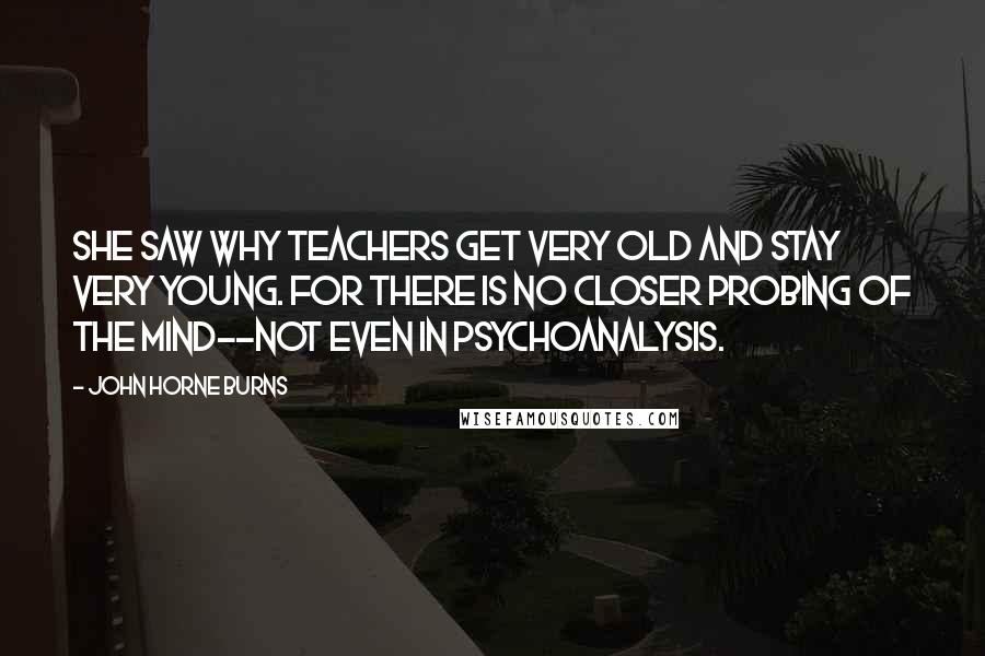 John Horne Burns Quotes: She saw why teachers get very old and stay very young. For there is no closer probing of the mind--not even in psychoanalysis.