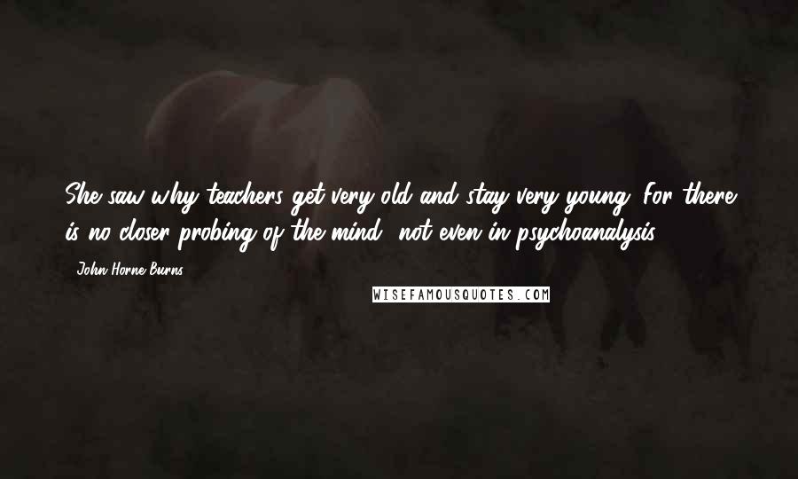 John Horne Burns Quotes: She saw why teachers get very old and stay very young. For there is no closer probing of the mind--not even in psychoanalysis.