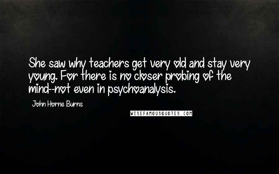John Horne Burns Quotes: She saw why teachers get very old and stay very young. For there is no closer probing of the mind--not even in psychoanalysis.