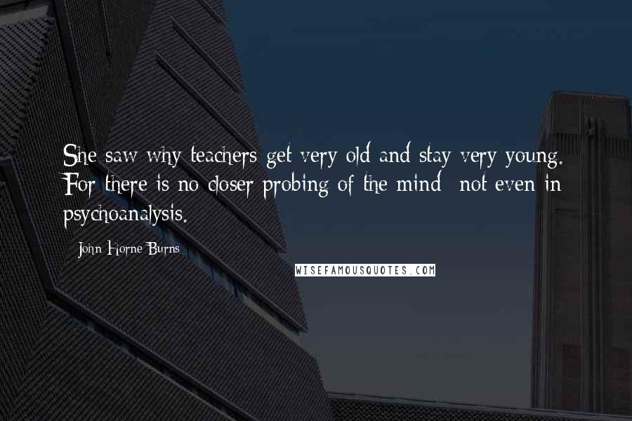 John Horne Burns Quotes: She saw why teachers get very old and stay very young. For there is no closer probing of the mind--not even in psychoanalysis.