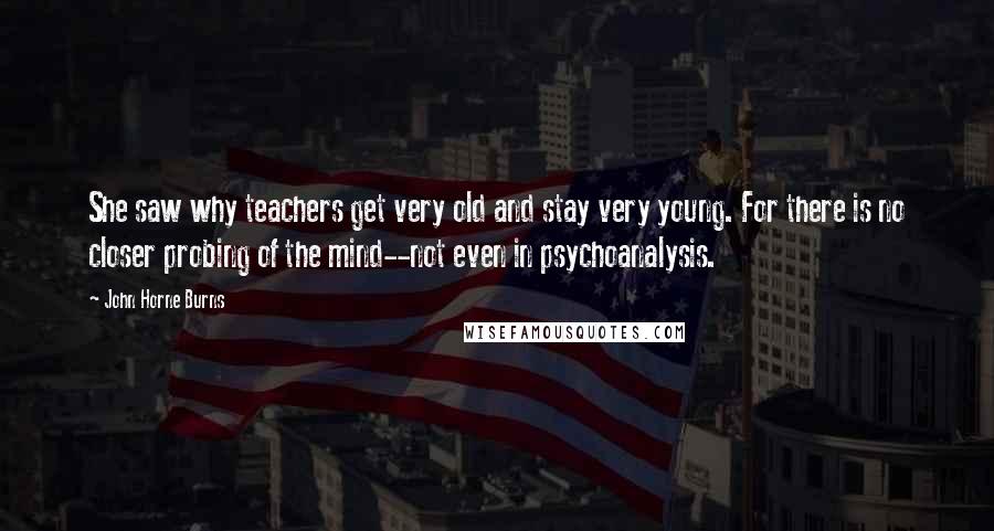 John Horne Burns Quotes: She saw why teachers get very old and stay very young. For there is no closer probing of the mind--not even in psychoanalysis.