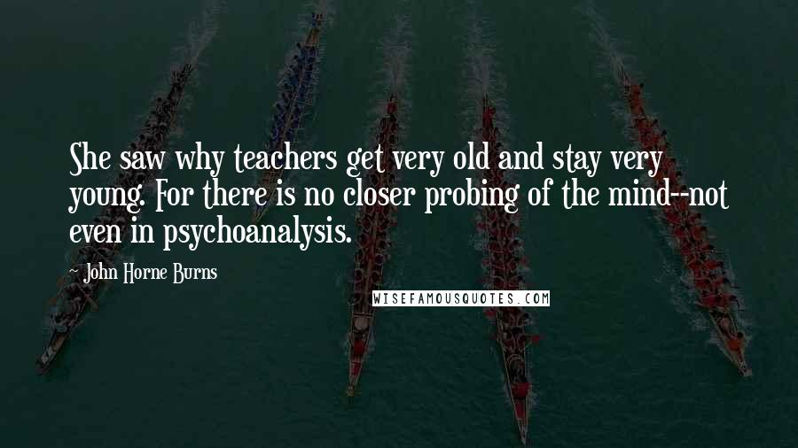 John Horne Burns Quotes: She saw why teachers get very old and stay very young. For there is no closer probing of the mind--not even in psychoanalysis.