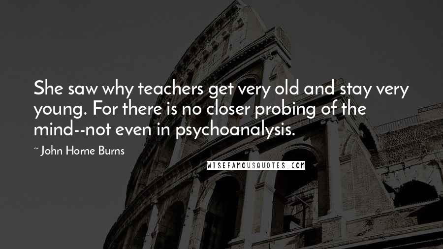 John Horne Burns Quotes: She saw why teachers get very old and stay very young. For there is no closer probing of the mind--not even in psychoanalysis.