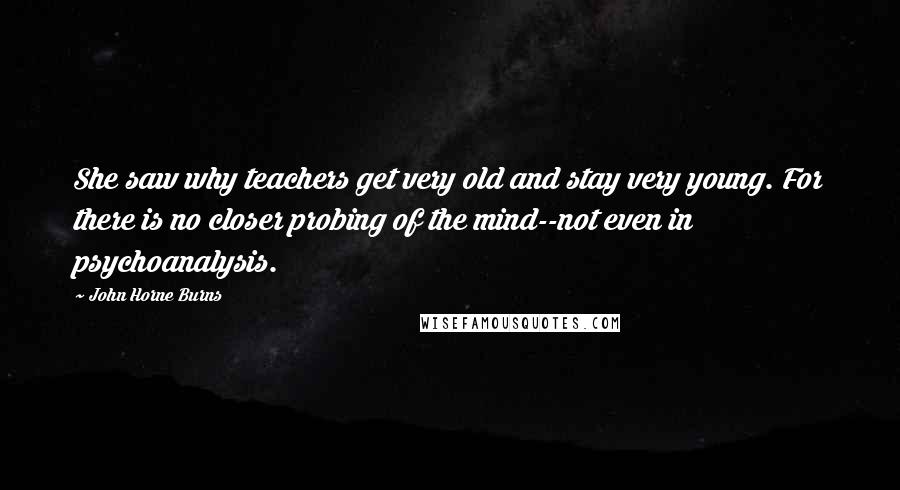 John Horne Burns Quotes: She saw why teachers get very old and stay very young. For there is no closer probing of the mind--not even in psychoanalysis.