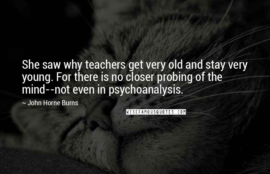 John Horne Burns Quotes: She saw why teachers get very old and stay very young. For there is no closer probing of the mind--not even in psychoanalysis.