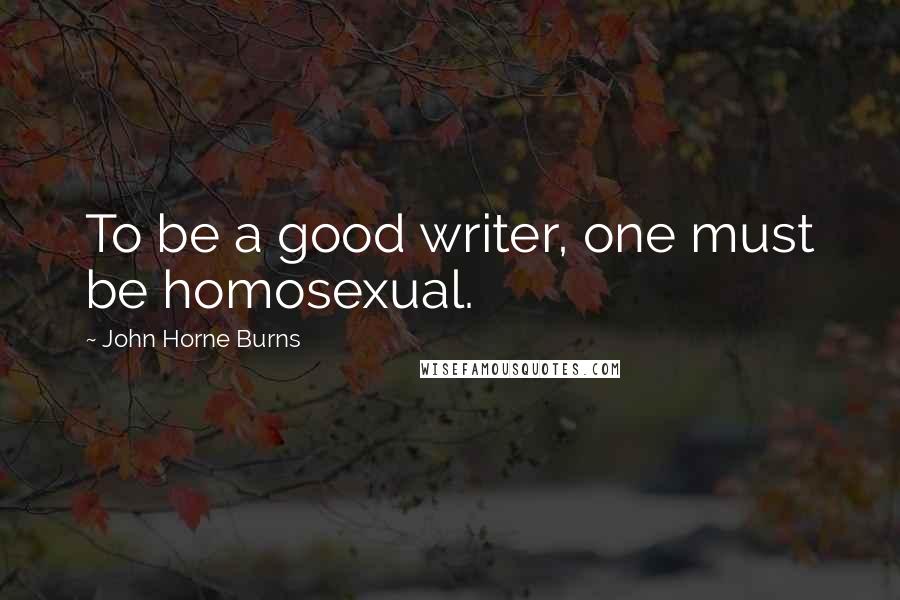 John Horne Burns Quotes: To be a good writer, one must be homosexual.