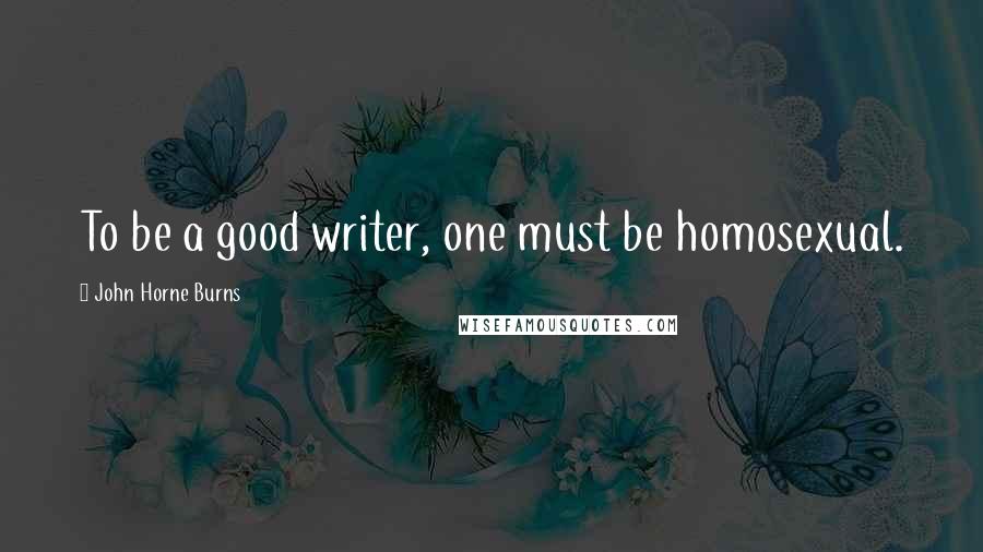 John Horne Burns Quotes: To be a good writer, one must be homosexual.