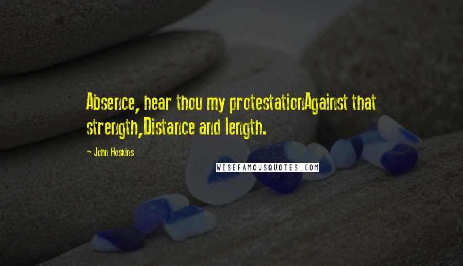 John Hoskins Quotes: Absence, hear thou my protestationAgainst that strength,Distance and length.