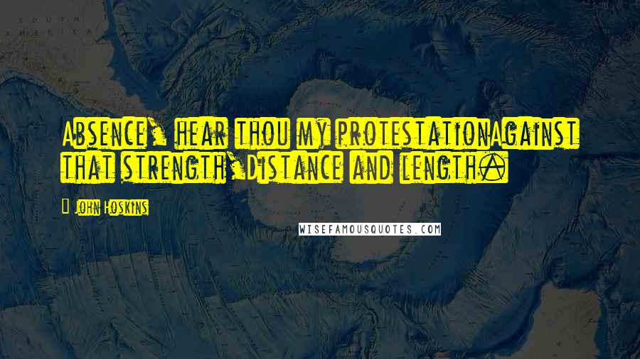 John Hoskins Quotes: Absence, hear thou my protestationAgainst that strength,Distance and length.