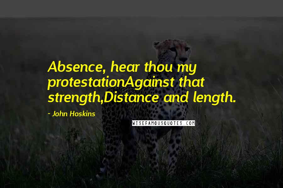 John Hoskins Quotes: Absence, hear thou my protestationAgainst that strength,Distance and length.