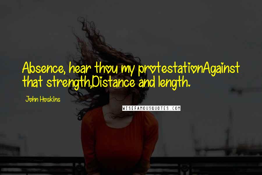 John Hoskins Quotes: Absence, hear thou my protestationAgainst that strength,Distance and length.