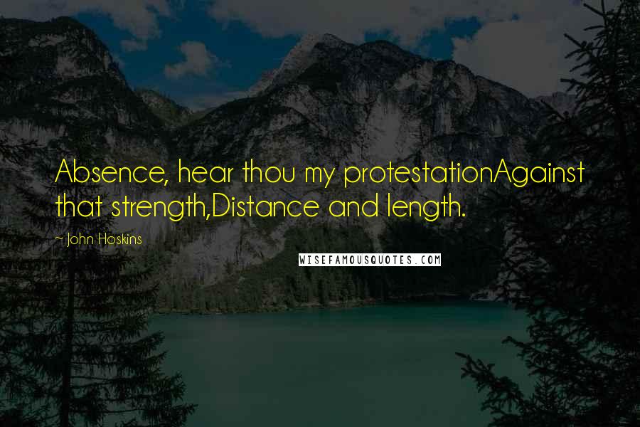 John Hoskins Quotes: Absence, hear thou my protestationAgainst that strength,Distance and length.